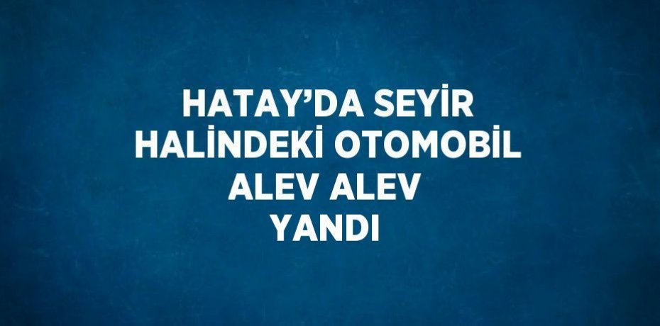 HATAY’DA SEYİR HALİNDEKİ OTOMOBİL ALEV ALEV YANDI