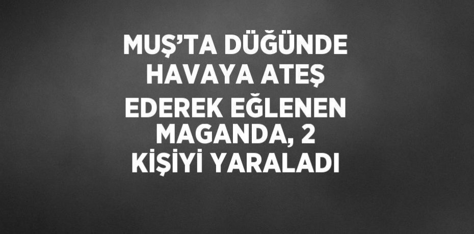 MUŞ’TA DÜĞÜNDE HAVAYA ATEŞ EDEREK EĞLENEN MAGANDA, 2 KİŞİYİ YARALADI