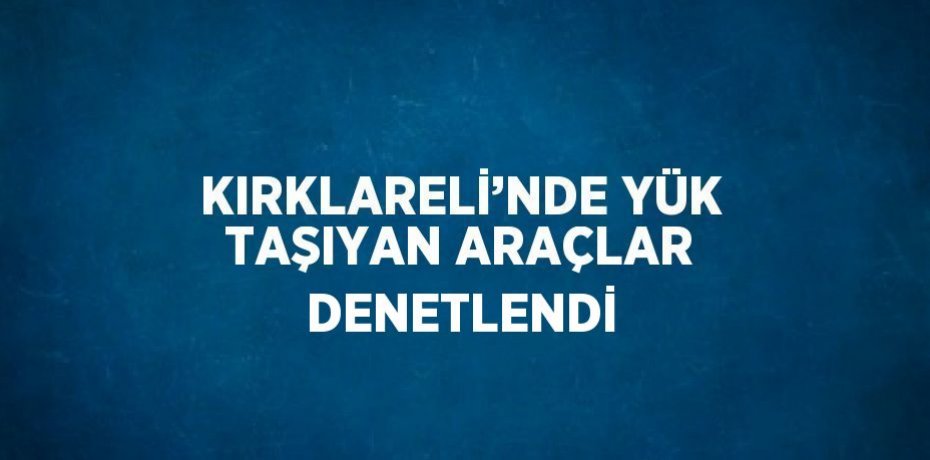 KIRKLARELİ’NDE YÜK TAŞIYAN ARAÇLAR DENETLENDİ