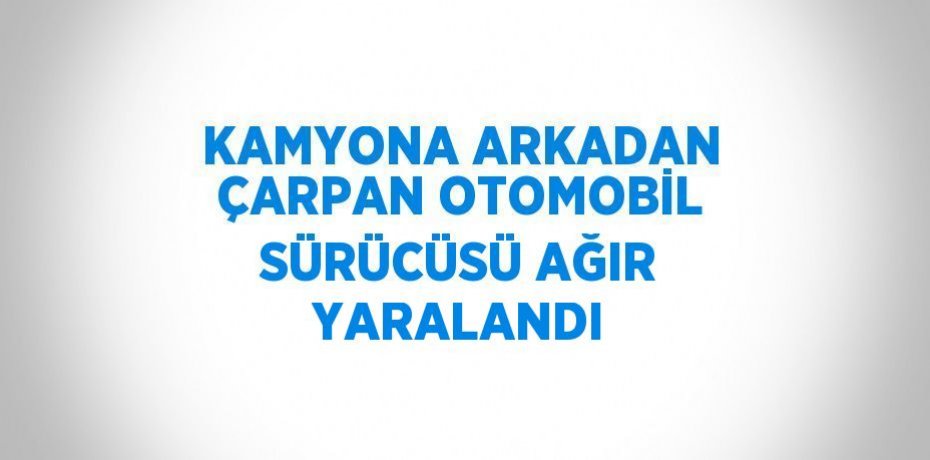 KAMYONA ARKADAN ÇARPAN OTOMOBİL SÜRÜCÜSÜ AĞIR YARALANDI