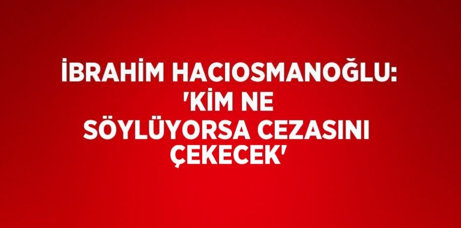 İBRAHİM HACIOSMANOĞLU: 'KİM NE SÖYLÜYORSA CEZASINI ÇEKECEK'