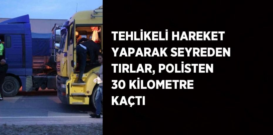 TEHLİKELİ HAREKET YAPARAK SEYREDEN TIRLAR, POLİSTEN 30 KİLOMETRE KAÇTI
