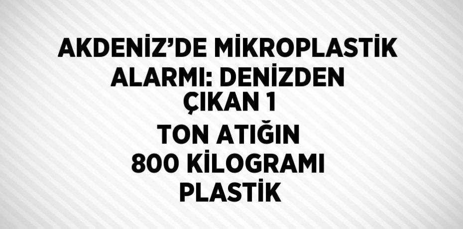 AKDENİZ’DE MİKROPLASTİK ALARMI: DENİZDEN ÇIKAN 1 TON ATIĞIN 800 KİLOGRAMI PLASTİK