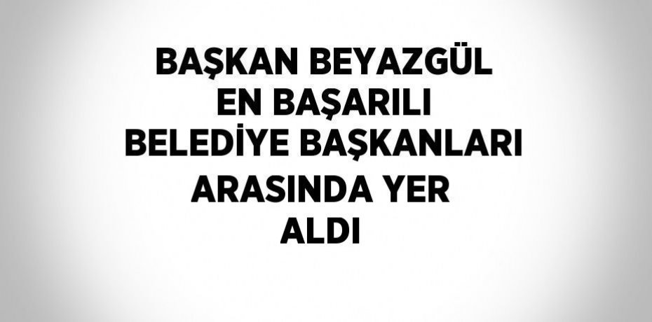 BAŞKAN BEYAZGÜL EN BAŞARILI BELEDİYE BAŞKANLARI ARASINDA YER ALDI