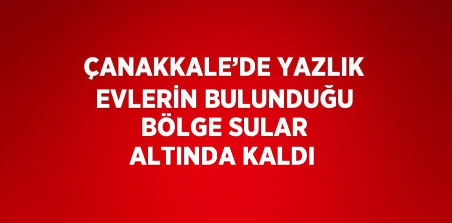 ÇANAKKALE’DE YAZLIK EVLERİN BULUNDUĞU BÖLGE SULAR ALTINDA KALDI