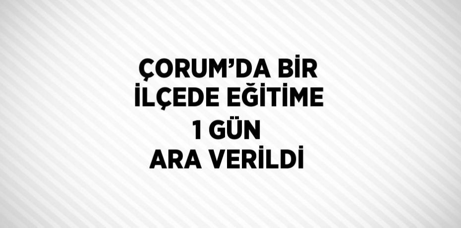 ÇORUM’DA BİR İLÇEDE EĞİTİME 1 GÜN ARA VERİLDİ