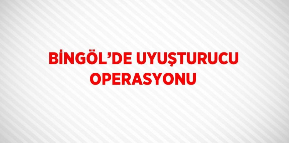 BİNGÖL’DE UYUŞTURUCU OPERASYONU