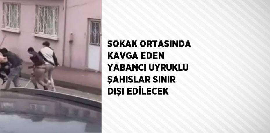 SOKAK ORTASINDA KAVGA EDEN YABANCI UYRUKLU ŞAHISLAR SINIR DIŞI EDİLECEK
