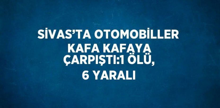SİVAS’TA OTOMOBİLLER KAFA KAFAYA ÇARPIŞTI:1 ÖLÜ, 6 YARALI