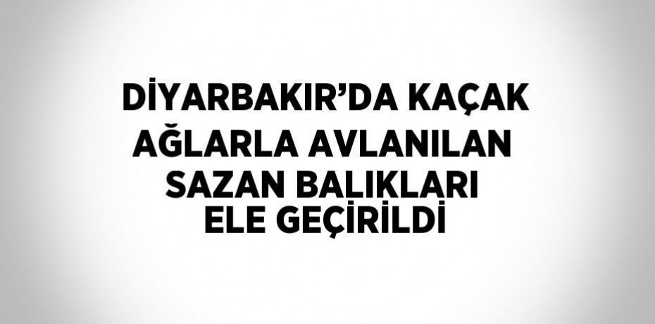 DİYARBAKIR’DA KAÇAK AĞLARLA AVLANILAN SAZAN BALIKLARI ELE GEÇİRİLDİ