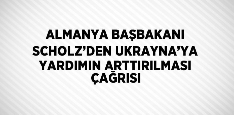 ALMANYA BAŞBAKANI SCHOLZ’DEN UKRAYNA’YA YARDIMIN ARTTIRILMASI ÇAĞRISI