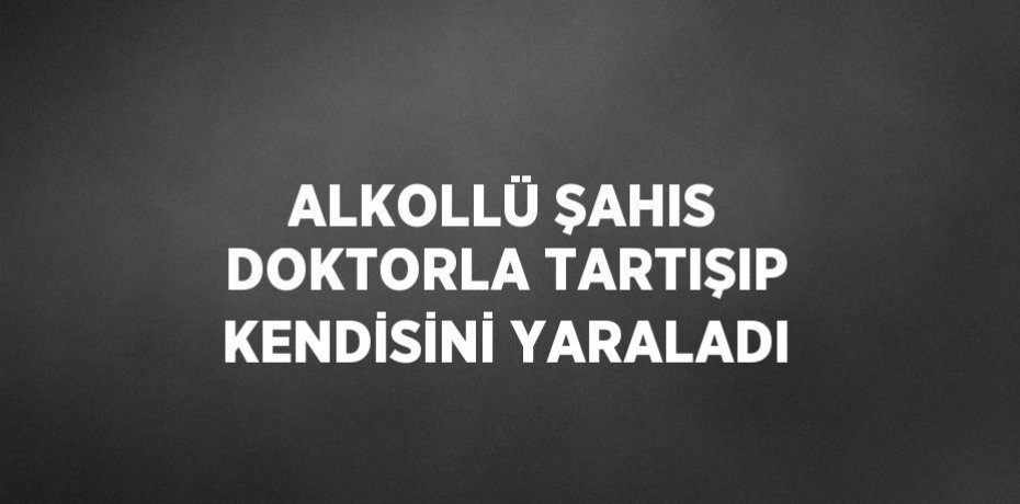 ALKOLLÜ ŞAHIS DOKTORLA TARTIŞIP KENDİSİNİ YARALADI