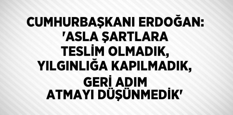 CUMHURBAŞKANI ERDOĞAN: 'ASLA ŞARTLARA TESLİM OLMADIK, YILGINLIĞA KAPILMADIK, GERİ ADIM ATMAYI DÜŞÜNMEDİK'