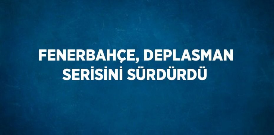 FENERBAHÇE, DEPLASMAN SERİSİNİ SÜRDÜRDÜ