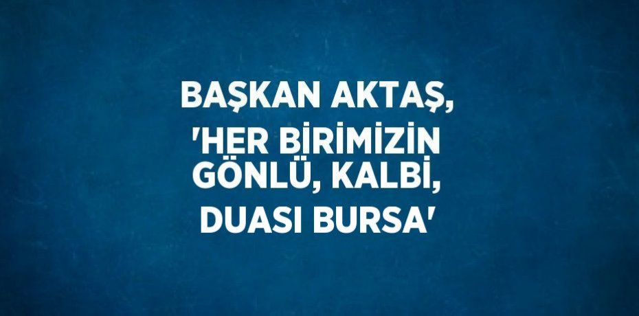 BAŞKAN AKTAŞ, 'HER BİRİMİZİN GÖNLÜ, KALBİ, DUASI BURSA'
