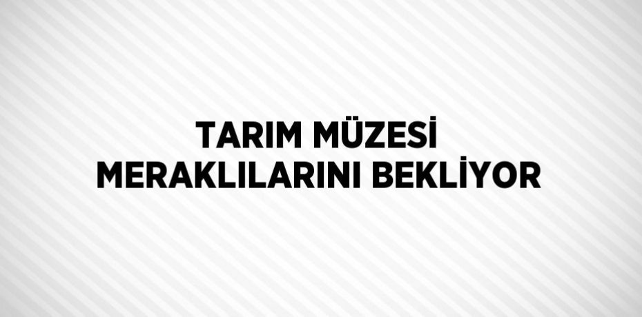 TARIM MÜZESİ MERAKLILARINI BEKLİYOR