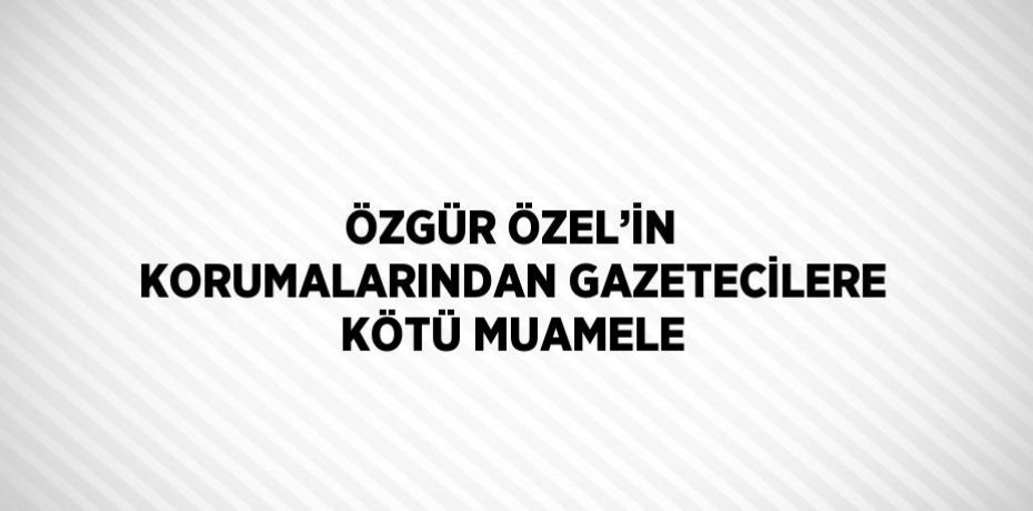 ÖZGÜR ÖZEL’İN KORUMALARINDAN GAZETECİLERE KÖTÜ MUAMELE