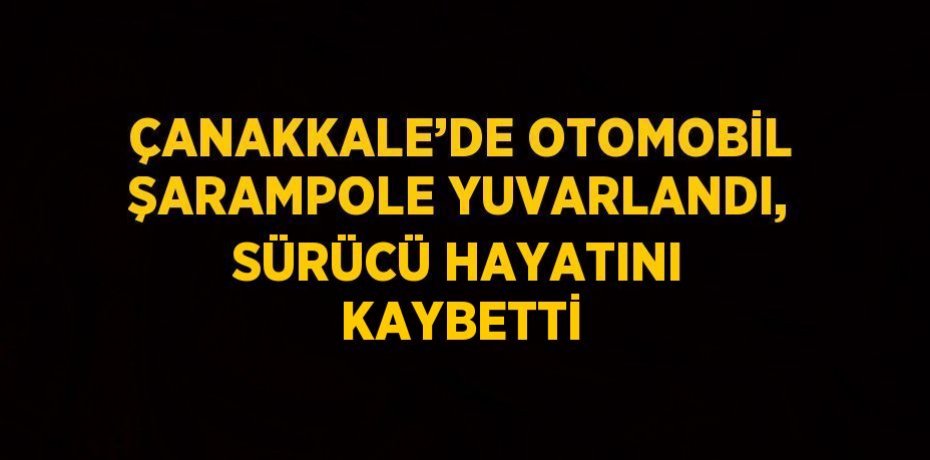 ÇANAKKALE’DE OTOMOBİL ŞARAMPOLE YUVARLANDI, SÜRÜCÜ HAYATINI KAYBETTİ
