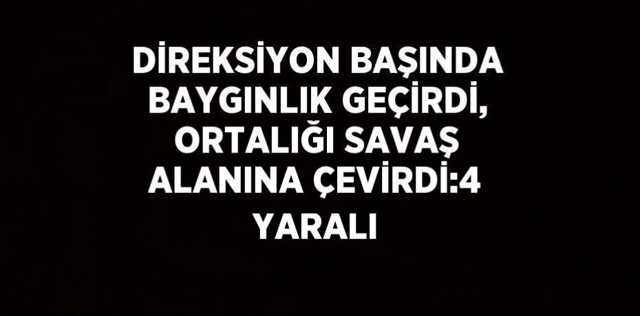 DİREKSİYON BAŞINDA BAYGINLIK GEÇİRDİ, ORTALIĞI SAVAŞ ALANINA ÇEVİRDİ:4 YARALI