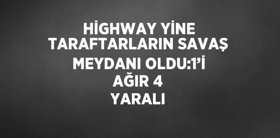 HİGHWAY YİNE TARAFTARLARIN SAVAŞ MEYDANI OLDU:1’İ AĞIR 4 YARALI