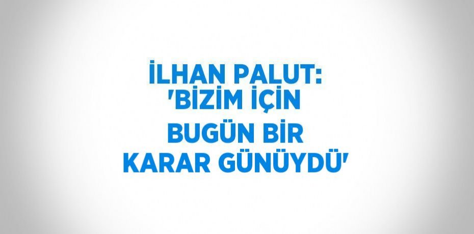 İLHAN PALUT: 'BİZİM İÇİN BUGÜN BİR KARAR GÜNÜYDÜ'