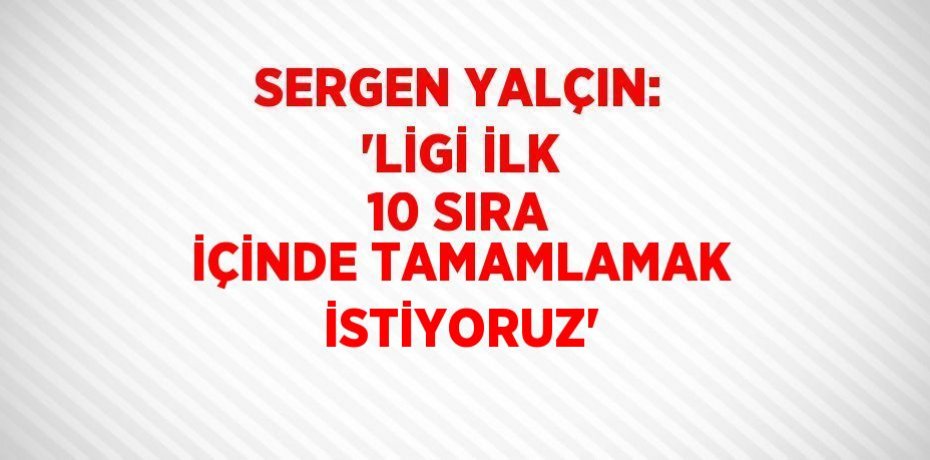 SERGEN YALÇIN: 'LİGİ İLK 10 SIRA İÇİNDE TAMAMLAMAK İSTİYORUZ'