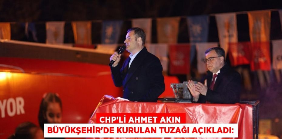 CHP’Lİ AHMET AKIN BÜYÜKŞEHİR’DE KURULAN TUZAĞI AÇIKLADI: