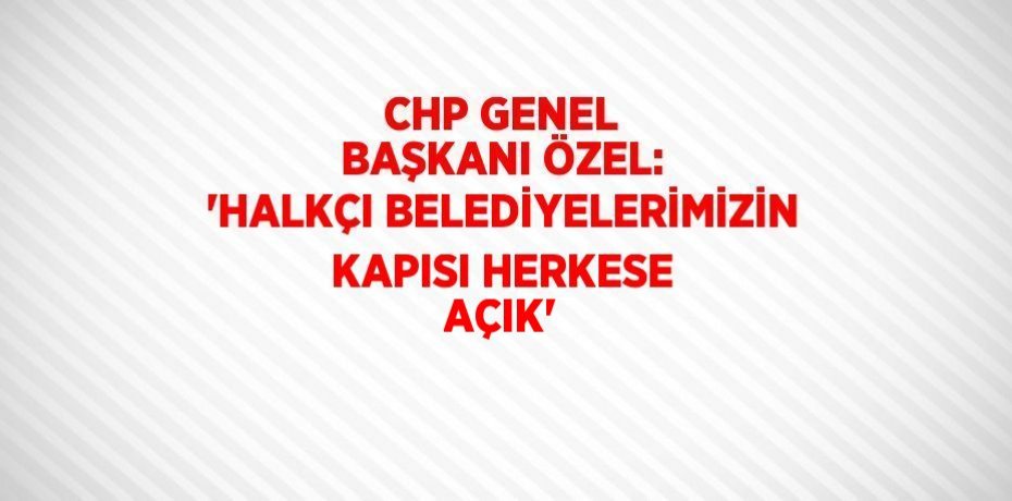 CHP GENEL BAŞKANI ÖZEL: 'HALKÇI BELEDİYELERİMİZİN KAPISI HERKESE AÇIK'