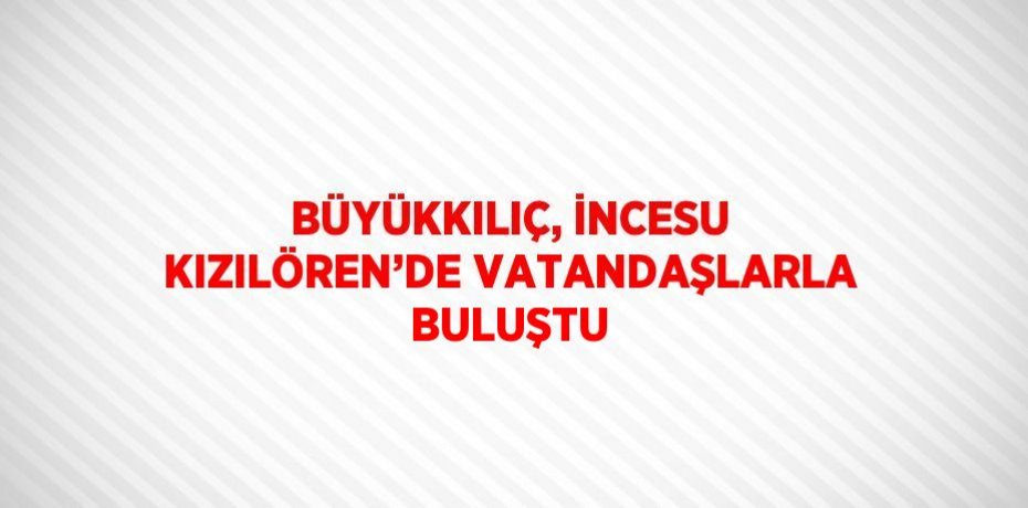 BÜYÜKKILIÇ, İNCESU KIZILÖREN’DE VATANDAŞLARLA BULUŞTU