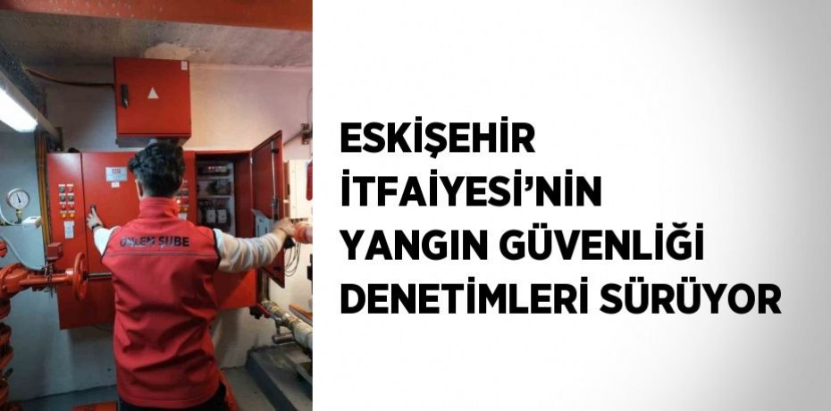 ESKİŞEHİR İTFAİYESİ’NİN YANGIN GÜVENLİĞİ DENETİMLERİ SÜRÜYOR