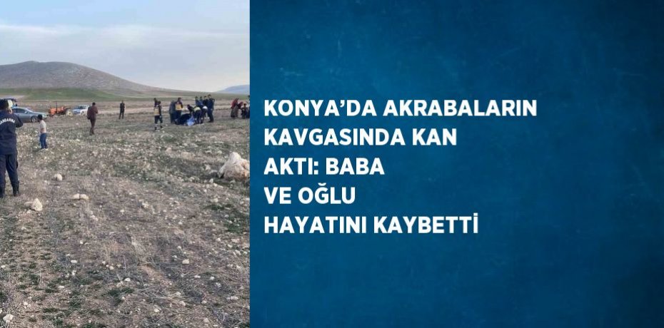 KONYA’DA AKRABALARIN KAVGASINDA KAN AKTI: BABA VE OĞLU HAYATINI KAYBETTİ
