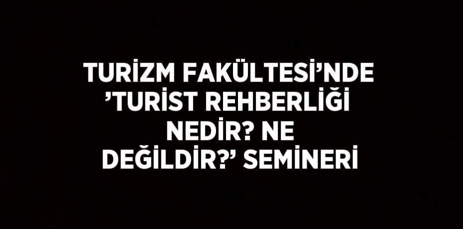 TURİZM FAKÜLTESİ’NDE ’TURİST REHBERLİĞİ NEDİR? NE DEĞİLDİR?’ SEMİNERİ