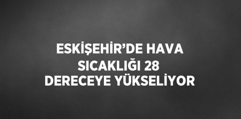 ESKİŞEHİR’DE HAVA SICAKLIĞI 28 DERECEYE YÜKSELİYOR