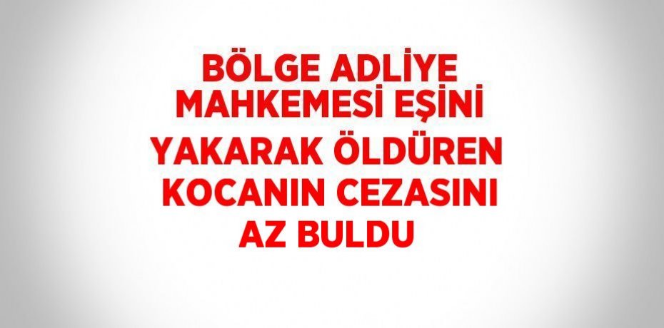 BÖLGE ADLİYE MAHKEMESİ EŞİNİ YAKARAK ÖLDÜREN KOCANIN CEZASINI AZ BULDU