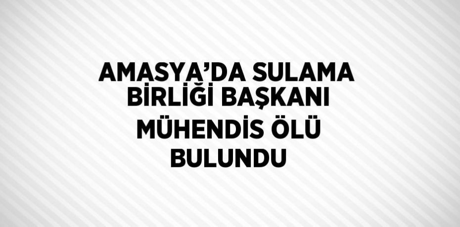 AMASYA’DA SULAMA BİRLİĞİ BAŞKANI MÜHENDİS ÖLÜ BULUNDU