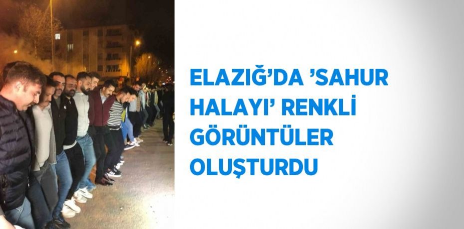 ELAZIĞ’DA ’SAHUR HALAYI’ RENKLİ GÖRÜNTÜLER OLUŞTURDU