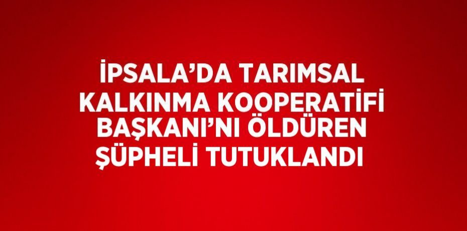 İPSALA’DA TARIMSAL KALKINMA KOOPERATİFİ BAŞKANI’NI ÖLDÜREN ŞÜPHELİ TUTUKLANDI