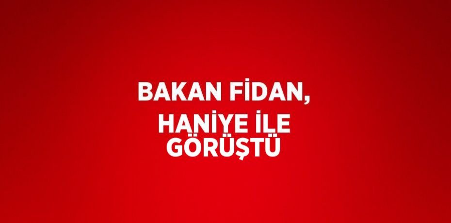 BAKAN FİDAN, HANİYE İLE GÖRÜŞTÜ