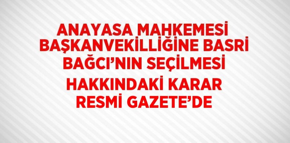 ANAYASA MAHKEMESİ BAŞKANVEKİLLİĞİNE BASRİ BAĞCI’NIN SEÇİLMESİ HAKKINDAKİ KARAR RESMİ GAZETE’DE