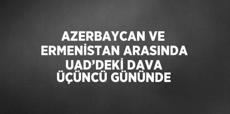 AZERBAYCAN VE ERMENİSTAN ARASINDA UAD’DEKİ DAVA ÜÇÜNCÜ GÜNÜNDE