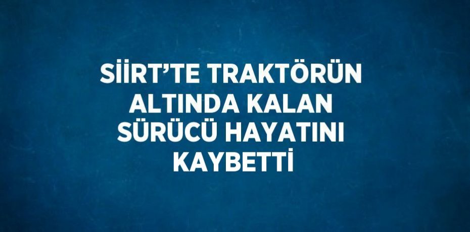 SİİRT’TE TRAKTÖRÜN ALTINDA KALAN SÜRÜCÜ HAYATINI KAYBETTİ