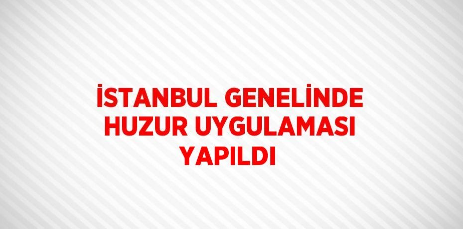 İSTANBUL GENELİNDE HUZUR UYGULAMASI YAPILDI