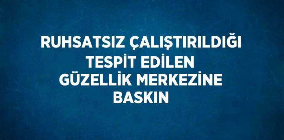 RUHSATSIZ ÇALIŞTIRILDIĞI TESPİT EDİLEN GÜZELLİK MERKEZİNE BASKIN