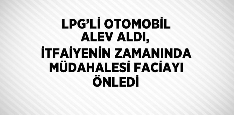 LPG’Lİ OTOMOBİL ALEV ALDI, İTFAİYENİN ZAMANINDA MÜDAHALESİ FACİAYI ÖNLEDİ