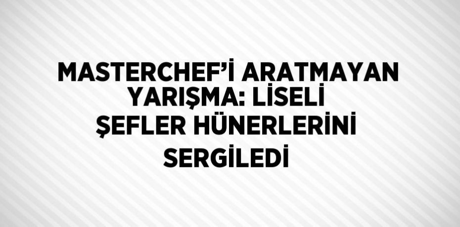 MASTERCHEF’İ ARATMAYAN YARIŞMA: LİSELİ ŞEFLER HÜNERLERİNİ SERGİLEDİ