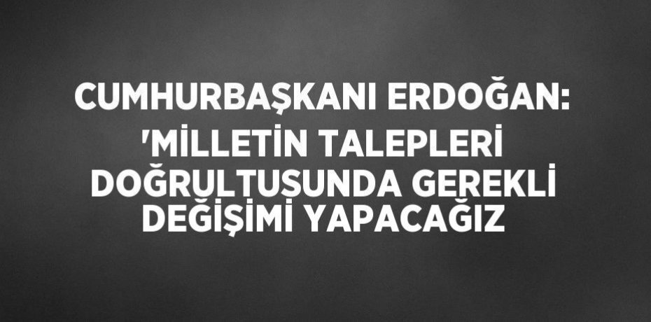 CUMHURBAŞKANI ERDOĞAN: 'MİLLETİN TALEPLERİ DOĞRULTUSUNDA GEREKLİ DEĞİŞİMİ YAPACAĞIZ