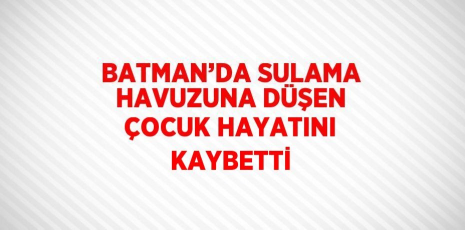 BATMAN’DA SULAMA HAVUZUNA DÜŞEN ÇOCUK HAYATINI KAYBETTİ