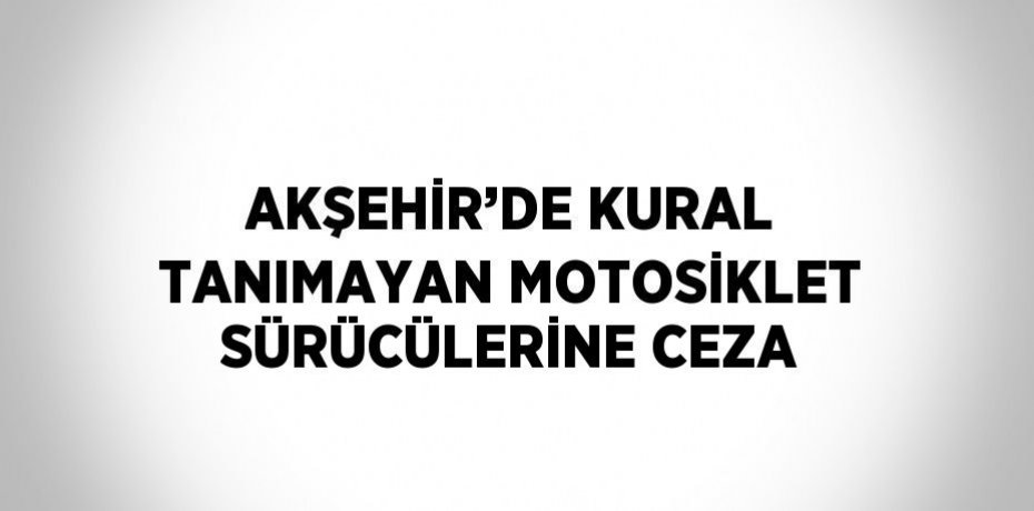 AKŞEHİR’DE KURAL TANIMAYAN MOTOSİKLET SÜRÜCÜLERİNE CEZA