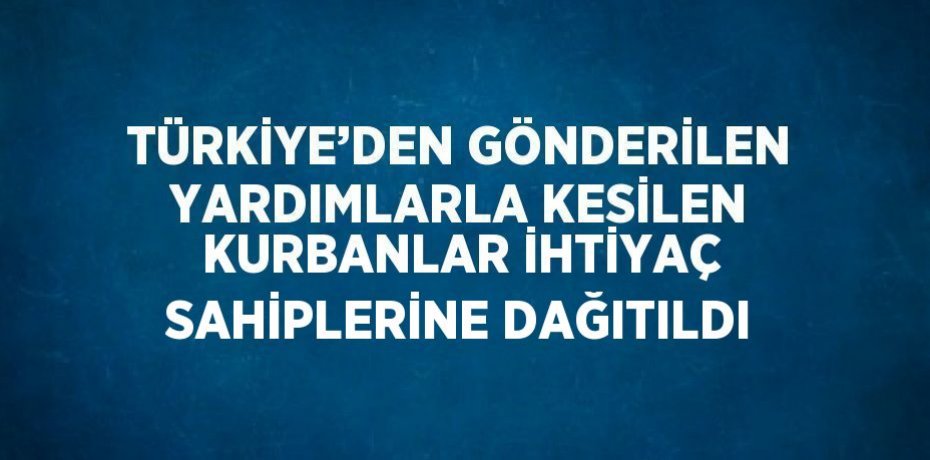 TÜRKİYE’DEN GÖNDERİLEN YARDIMLARLA KESİLEN KURBANLAR İHTİYAÇ SAHİPLERİNE DAĞITILDI