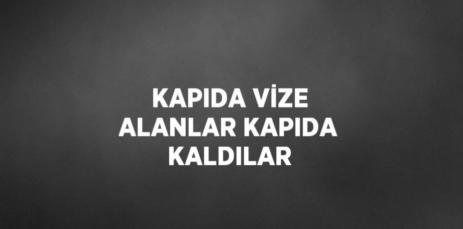 KAPIDA VİZE ALANLAR KAPIDA KALDILAR